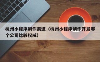 江阴杭州小程序制作渠道（杭州小程序制作开发哪个公司比较权威）